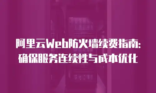 阿里云Web防火墙续费指南：确保服务连续性与成本优化