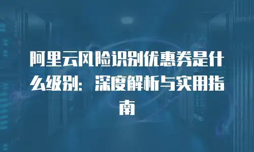 阿里云风险识别优惠券是什么级别：深度解析与实用指南