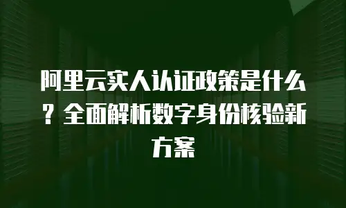 阿里云实人认证政策是什么？全面解析数字身份核验新方案