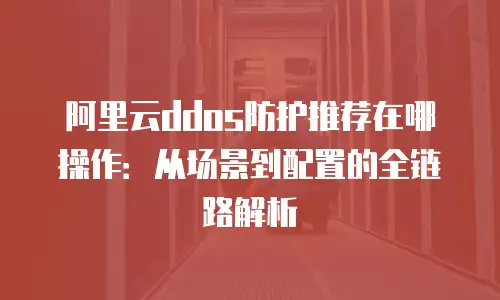 阿里云ddos防护推荐在哪操作：从场景到配置的全链路解析