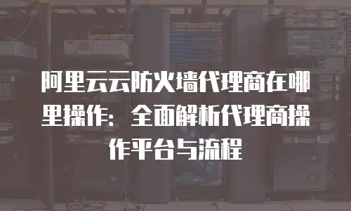 阿里云云防火墙代理商在哪里操作：全面解析代理商操作平台与流程