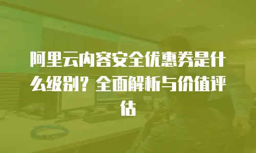 阿里云内容安全优惠券是什么级别？全面解析与价值评估