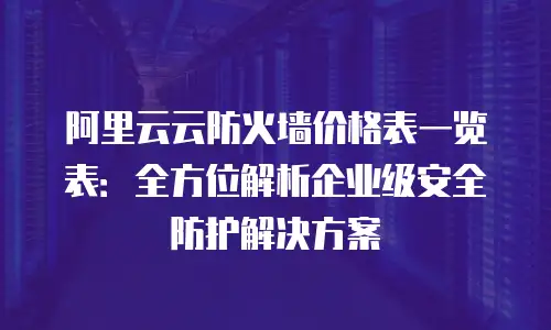 阿里云云防火墙价格表一览表：全方位解析企业级安全防护解决方案
