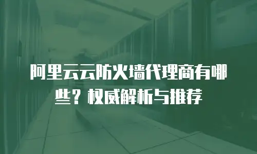 阿里云云防火墙代理商有哪些？权威解析与推荐