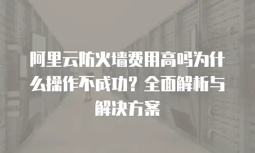 阿里云防火墙费用高吗为什么操作不成功？全面解析与解决方案