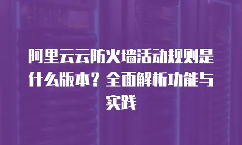 阿里云云防火墙活动规则是什么版本？全面解析功能与实践