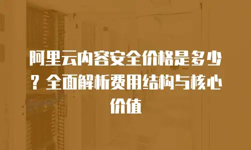 阿里云内容安全价格是多少？全面解析费用结构与核心价值