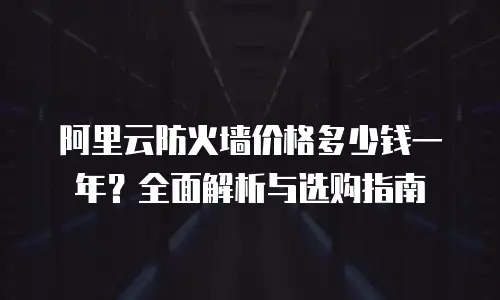 阿里云防火墙价格多少钱一年？全面解析与选购指南