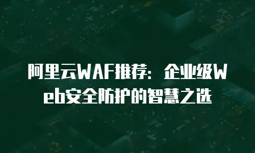 阿里云WAF推荐：企业级Web安全防护的智慧之选