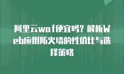 阿里云waf便宜吗？解析Web应用防火墙的性价比与选择策略