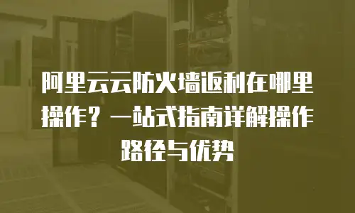 阿里云云防火墙返利在哪里操作？一站式指南详解操作路径与优势