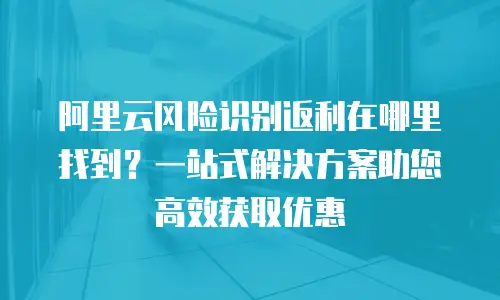 阿里云风险识别返利在哪里找到？一站式解决方案助您高效获取优惠
