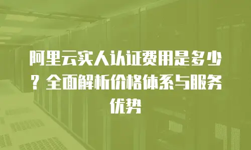 阿里云实人认证费用是多少？全面解析价格体系与服务优势