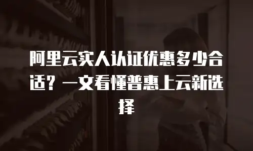 阿里云实人认证优惠多少合适？一文看懂普惠上云新选择