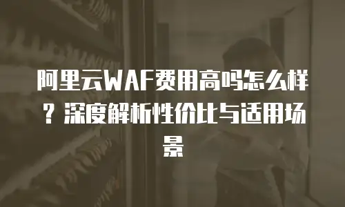 阿里云WAF费用高吗怎么样？深度解析性价比与适用场景