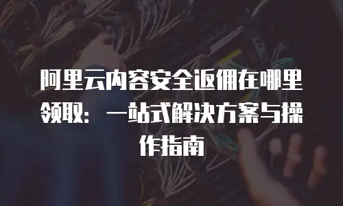 阿里云内容安全返佣在哪里领取：一站式解决方案与操作指南