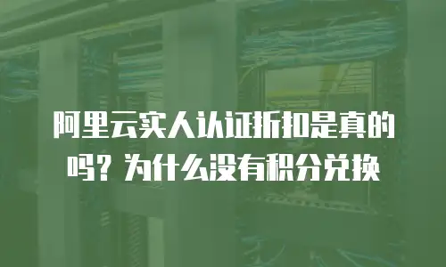 阿里云实人认证折扣是真的吗为什么没有积分,阿里云实人认证折扣是真的吗为什么没有积分兑换