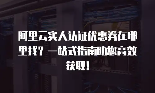 阿里云实人认证优惠券在哪里找？一站式指南助您高效获取！