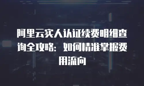 阿里云实人认证续费明细查询全攻略：如何精准掌握费用流向