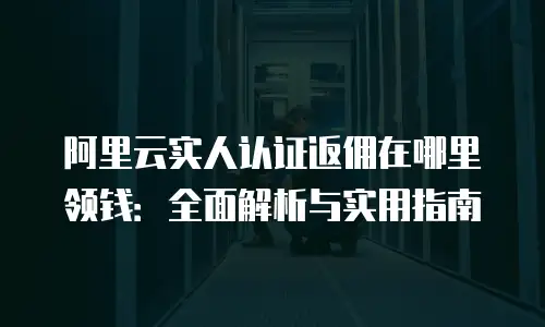 阿里云实人认证返佣在哪里领钱：全面解析与实用指南
