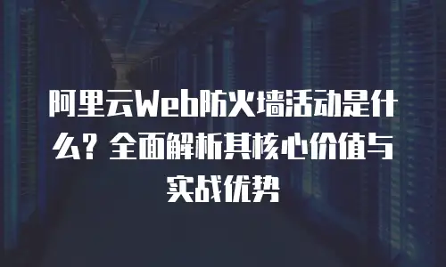阿里云Web防火墙活动是什么？全面解析其核心价值与实战优势