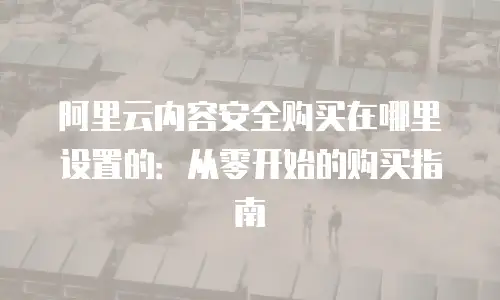 阿里云内容安全购买在哪里设置的：从零开始的购买指南