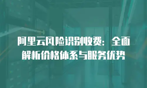 阿里云风险识别收费：全面解析价格体系与服务优势