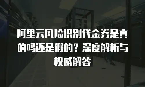 阿里云风险识别代金券是真的吗还是假的？深度解析与权威解答