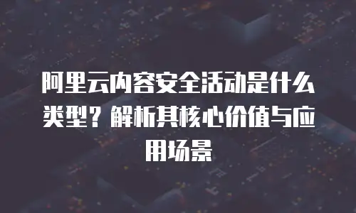 阿里云内容安全活动是什么类型？解析其核心价值与应用场景