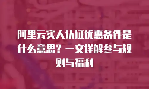阿里云实人认证优惠条件是什么意思？一文详解参与规则与福利