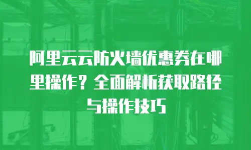 阿里云云防火墙优惠券在哪里操作？全面解析获取路径与操作技巧