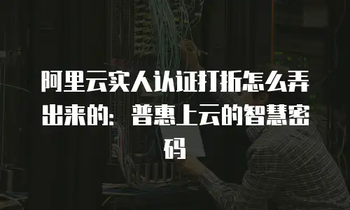 阿里云实人认证打折怎么弄出来的：普惠上云的智慧密码