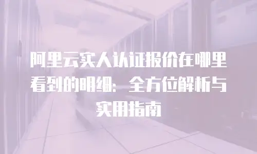 阿里云实人认证报价在哪里看到的明细：全方位解析与实用指南
