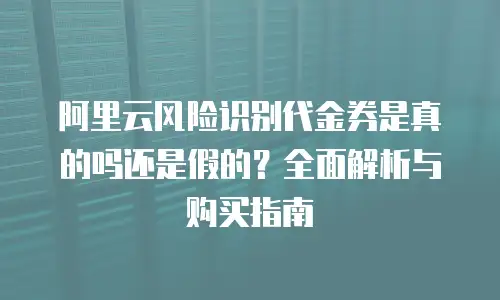 阿里云风险识别代金券是真的吗还是假的？全面解析与购买指南