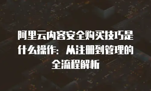 阿里云内容安全购买技巧是什么操作：从注册到管理的全流程解析