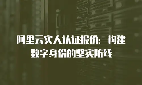 阿里云实人认证报价：构建数字身份的坚实防线