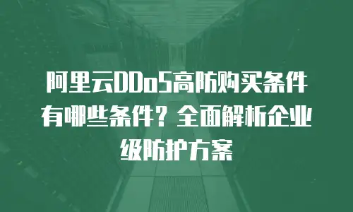 阿里云DDoS高防购买条件有哪些条件？全面解析企业级防护方案