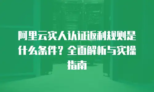 阿里云实人认证返利规则是什么条件？全面解析与实操指南