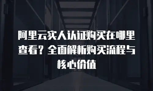 阿里云实人认证购买在哪里查看？全面解析购买流程与核心价值
