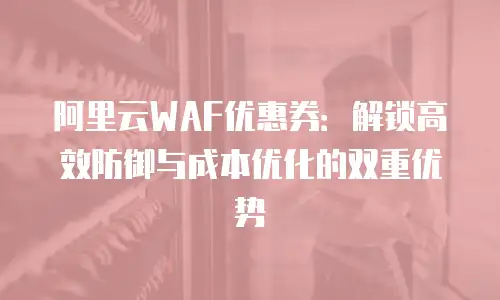 阿里云WAF优惠券：解锁高效防御与成本优化的双重优势