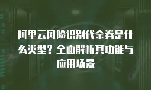阿里云风险识别代金券是什么类型？全面解析其功能与应用场景