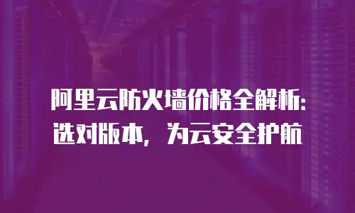 阿里云防火墙价格全解析：选对版本，为云安全护航