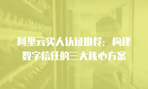 阿里云实人认证推荐：构建数字信任的三大核心方案