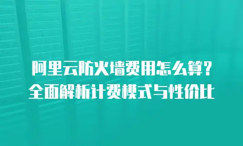阿里云防火墙费用怎么算？全面解析计费模式与性价比