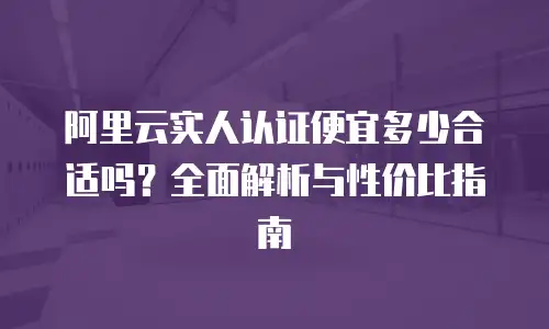 阿里云实人认证便宜多少合适吗？全面解析与性价比指南