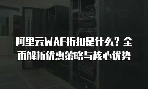 阿里云WAF折扣是什么？全面解析优惠策略与核心优势