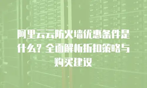 阿里云云防火墙优惠条件是什么？全面解析折扣策略与购买建议