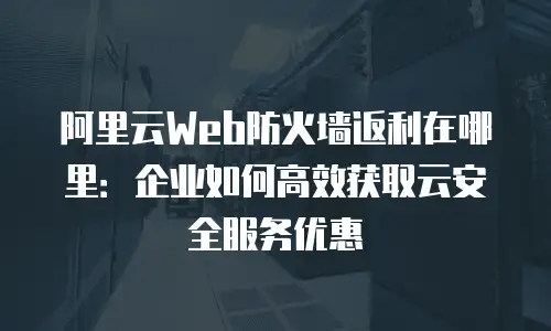 阿里云Web防火墙返利在哪里：企业如何高效获取云安全服务优惠