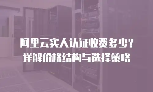 阿里云实人认证收费多少？详解价格结构与选择策略