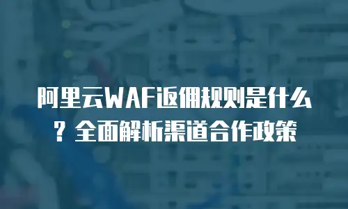 阿里云WAF返佣规则是什么？全面解析渠道合作政策
